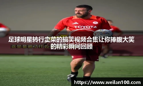 足球明星转行卖菜的搞笑视频合集让你捧腹大笑的精彩瞬间回顾